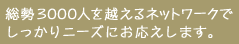 総勢3000人を越えるネットワークでしっかりニーズにお応えします。