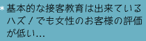 基本的な接客教育は出来ているハズ！でも女性のお客様の評価が低い…