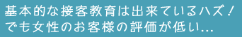 基本的な接客教育は出来ているハズ！でも女性のお客様の評価が低い…